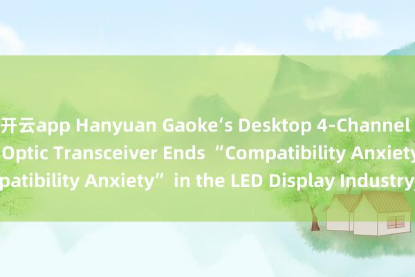 开云app Hanyuan Gaoke‘s Desktop 4‑Channel LED Display Fiber Optic Transceiver Ends “Compatibility Anxiety” in the LED Display Industry_搜狐网