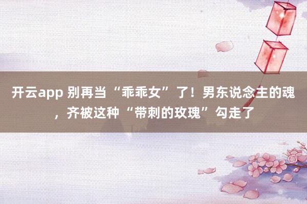 开云app 别再当 “乖乖女” 了！男东说念主的魂，齐被这种 “带刺的玫瑰” 勾走了