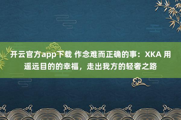 开云官方app下载 作念难而正确的事：XKA 用遥远目的的幸福，走出我方的轻奢之路