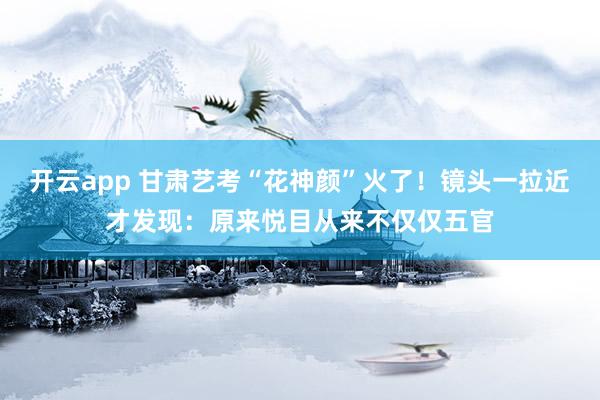 开云app 甘肃艺考“花神颜”火了！镜头一拉近才发现：原来悦目从来不仅仅五官