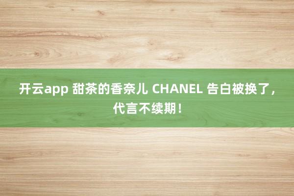 开云app 甜茶的香奈儿 CHANEL 告白被换了，代言不续期！