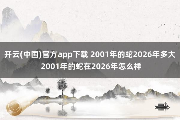 开云(中国)官方app下载 2001年的蛇2026年多大 2001年的蛇在2026年怎么样