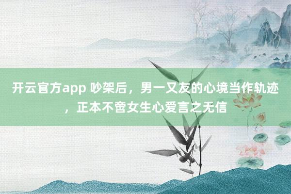 开云官方app 吵架后，男一又友的心境当作轨迹，正本不啻女生心爱言之无信