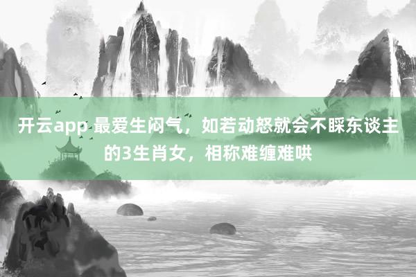 开云app 最爱生闷气，如若动怒就会不睬东谈主的3生肖女，相称难缠难哄