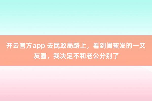 开云官方app 去民政局路上，看到闺蜜发的一又友圈，我决定不和老公分别了