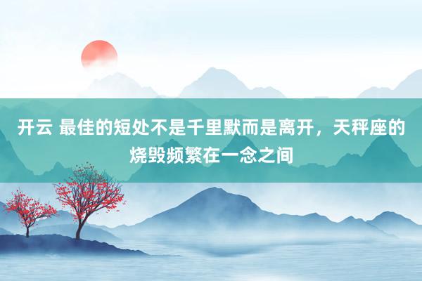 开云 最佳的短处不是千里默而是离开，天秤座的烧毁频繁在一念之间