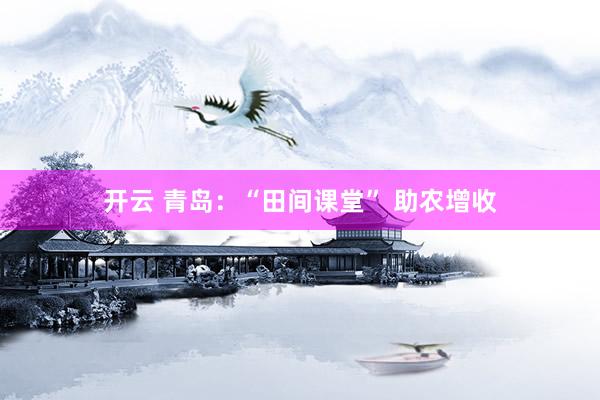 开云 青岛：“田间课堂” 助农增收