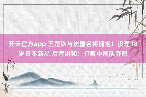 开云官方app 王楚钦与法国名将拥抱！没理18岁日本新星 后者讲和：打败中国队夺冠