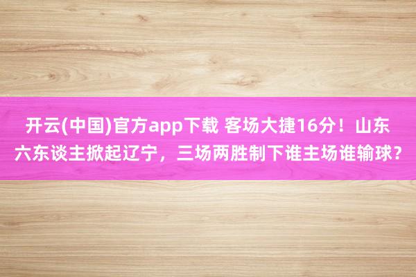 开云(中国)官方app下载 客场大捷16分！山东六东谈主掀起辽宁，三场两胜制下谁主场谁输球？