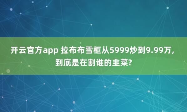 开云官方app 拉布布雪柜从5999炒到9.99万, 到底是在割谁的韭菜?