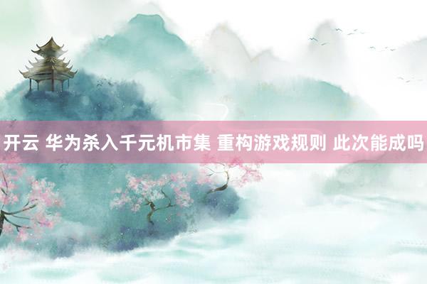 开云 华为杀入千元机市集 重构游戏规则 此次能成吗