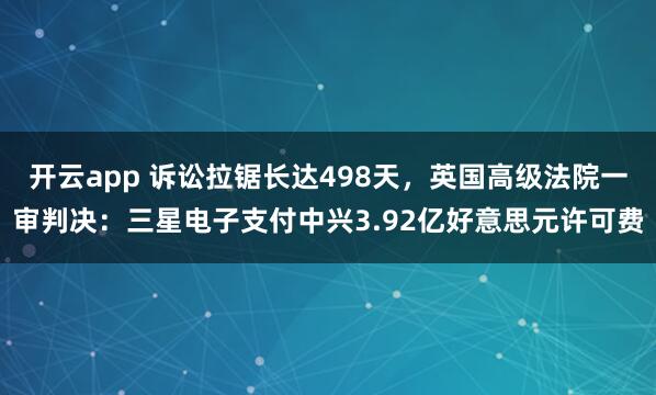 开云app 诉讼拉锯长达498天，英国高级法院一审判决：三星电子支付中兴3.92亿好意思元许可费