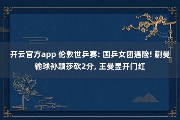 开云官方app 伦敦世乒赛: 国乒女团遇险! 蒯曼输球孙颖莎砍2分, 王曼昱开门红