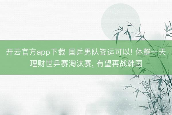 开云官方app下载 国乒男队签运可以! 休整一天理财世乒赛淘汰赛, 有望再战韩国