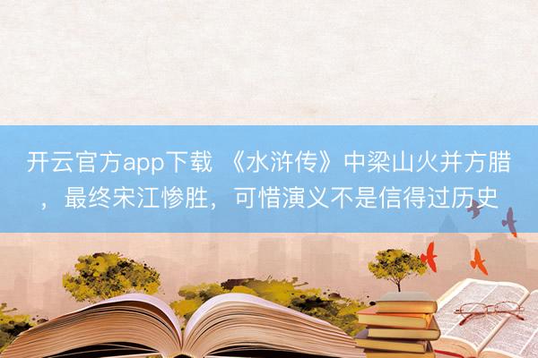 开云官方app下载 《水浒传》中梁山火并方腊，最终宋江惨胜，可惜演义不是信得过历史
