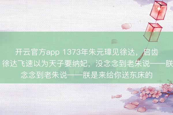 开云官方app 1373年朱元璋见徐达，启齿就问他12岁女儿，徐达飞速以为天子要纳妃，没念念到老朱说——朕是来给你送东床的