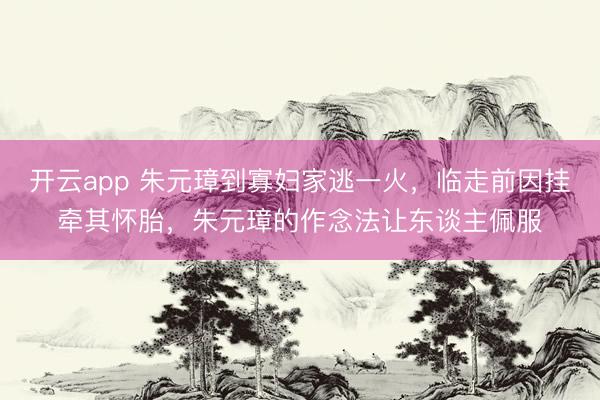 开云app 朱元璋到寡妇家逃一火，临走前因挂牵其怀胎，朱元璋的作念法让东谈主佩服