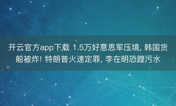 开云官方app下载 1.5万好意思军压境， 韩国货船被炸! 特朗普火速定罪， 李在明恐蹚污水