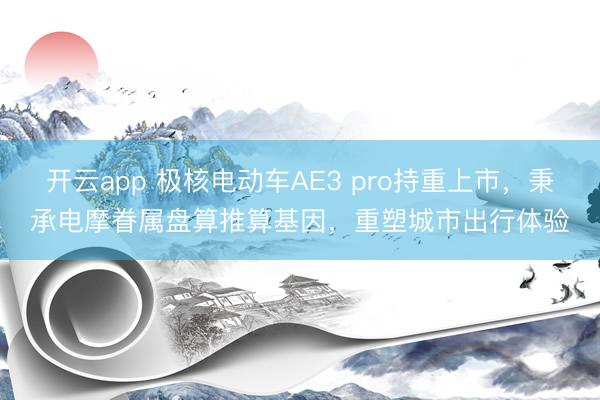 开云app 极核电动车AE3 pro持重上市，秉承电摩眷属盘算推算基因，重塑城市出行体验