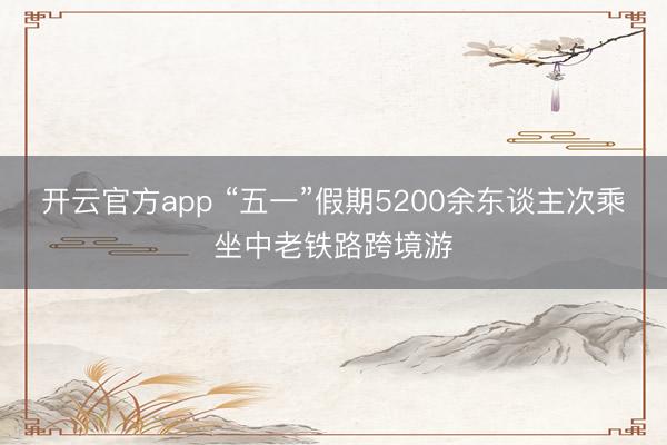 开云官方app “五一”假期5200余东谈主次乘坐中老铁路跨境游