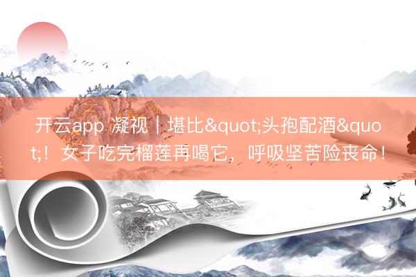 开云app 凝视｜堪比"头孢配酒"！女子吃完榴莲再喝它，呼吸坚苦险丧命！