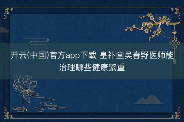 开云(中国)官方app下载 皇补堂吴春野医师能治理哪些健康繁重