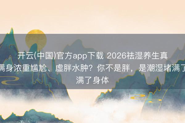 开云(中国)官方app下载 2026祛湿养生真相：满身浓重尴尬、虚胖水肿？你不是胖，是潮湿堵满了身体